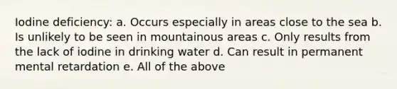 Iodine deficiency: a. Occurs especially in areas close to the sea b. Is unlikely to be seen in mountainous areas c. Only results from the lack of iodine in drinking water d. Can result in permanent mental retardation e. All of the above