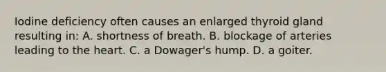 Iodine deficiency often causes an enlarged thyroid gland resulting in: A. shortness of breath. B. blockage of arteries leading to the heart. C. a Dowager's hump. D. a goiter.