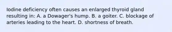 Iodine deficiency often causes an enlarged thyroid gland resulting in: A. a Dowager's hump. B. a goiter. C. blockage of arteries leading to the heart. D. shortness of breath.