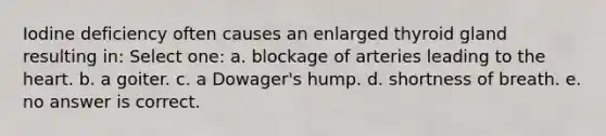 Iodine deficiency often causes an enlarged thyroid gland resulting in: Select one: a. blockage of arteries leading to the heart. b. a goiter. c. a Dowager's hump. d. shortness of breath. e. no answer is correct.