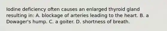 Iodine deficiency often causes an enlarged thyroid gland resulting in: A. blockage of arteries leading to the heart. B. a Dowager's hump. C. a goiter. D. shortness of breath.