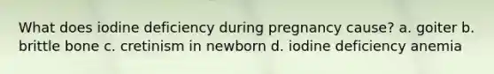 What does iodine deficiency during pregnancy cause? a. goiter b. brittle bone c. cretinism in newborn d. iodine deficiency anemia