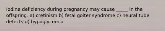 Iodine deficiency during pregnancy may cause _____ in the offspring. a) cretinism b) fetal goiter syndrome c) neural tube defects d) hypoglycemia