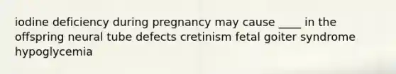 iodine deficiency during pregnancy may cause ____ in the offspring neural tube defects cretinism fetal goiter syndrome hypoglycemia