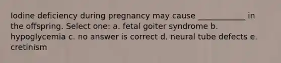 Iodine deficiency during pregnancy may cause ____________ in the offspring. Select one: a. fetal goiter syndrome b. hypoglycemia c. no answer is correct d. neural tube defects e. cretinism