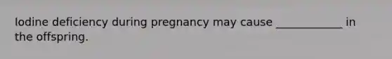 Iodine deficiency during pregnancy may cause ____________ in the offspring.