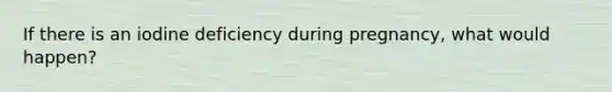 If there is an iodine deficiency during pregnancy, what would happen?