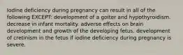 Iodine deficiency during pregnancy can result in all of the following EXCEPT: development of a goiter and hypothyroidism. decrease in infant mortality. adverse effects on brain development and growth of the developing fetus. development of cretinism in the fetus if iodine deficiency during pregnancy is severe.