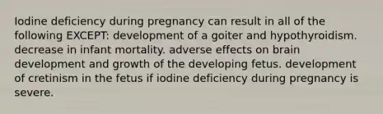 Iodine deficiency during pregnancy can result in all of the following EXCEPT: development of a goiter and hypothyroidism. decrease in infant mortality. adverse effects on brain development and growth of the developing fetus. development of cretinism in the fetus if iodine deficiency during pregnancy is severe.