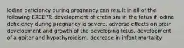 Iodine deficiency during pregnancy can result in all of the following EXCEPT: development of cretinism in the fetus if iodine deficiency during pregnancy is severe. adverse effects on brain development and growth of the developing fetus. development of a goiter and hypothyroidism. decrease in infant mortality.