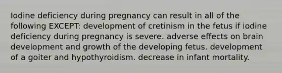 Iodine deficiency during pregnancy can result in all of the following EXCEPT: development of cretinism in the fetus if iodine deficiency during pregnancy is severe. adverse effects on brain development and growth of the developing fetus. development of a goiter and hypothyroidism. decrease in infant mortality.