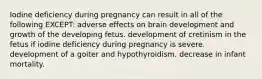 Iodine deficiency during pregnancy can result in all of the following EXCEPT: adverse effects on brain development and growth of the developing fetus. development of cretinism in the fetus if iodine deficiency during pregnancy is severe. development of a goiter and hypothyroidism. decrease in infant mortality.