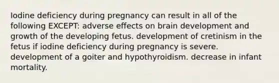 Iodine deficiency during pregnancy can result in all of the following EXCEPT: adverse effects on brain development and growth of the developing fetus. development of cretinism in the fetus if iodine deficiency during pregnancy is severe. development of a goiter and hypothyroidism. decrease in infant mortality.