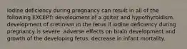 Iodine deficiency during pregnancy can result in all of the following EXCEPT: development of a goiter and hypothyroidism. development of cretinism in the fetus if iodine deficiency during pregnancy is severe. adverse effects on brain development and growth of the developing fetus. decrease in infant mortality.