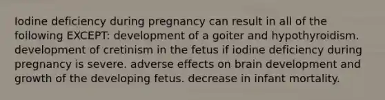 Iodine deficiency during pregnancy can result in all of the following EXCEPT: development of a goiter and hypothyroidism. development of cretinism in the fetus if iodine deficiency during pregnancy is severe. adverse effects on brain development and growth of the developing fetus. decrease in infant mortality.