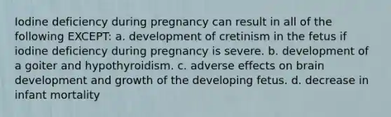 Iodine deficiency during pregnancy can result in all of the following EXCEPT: a. development of cretinism in the fetus if iodine deficiency during pregnancy is severe. b. development of a goiter and hypothyroidism. c. adverse effects on brain development and growth of the developing fetus. d. decrease in infant mortality