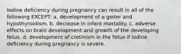 Iodine deficiency during pregnancy can result in all of the following EXCEPT: a. development of a goiter and hypothyroidism. b. decrease in infant mortality. c. adverse effects on brain development and growth of the developing fetus. d. development of cretinism in the fetus if iodine deficiency during pregnancy is severe.