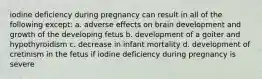 iodine deficiency during pregnancy can result in all of the following except: a. adverse effects on brain development and growth of the developing fetus b. development of a goiter and hypothyroidism c. decrease in infant mortality d. development of cretinism in the fetus if iodine deficiency during pregnancy is severe