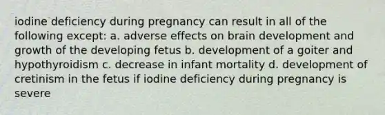 iodine deficiency during pregnancy can result in all of the following except: a. adverse effects on brain development and growth of the developing fetus b. development of a goiter and hypothyroidism c. decrease in infant mortality d. development of cretinism in the fetus if iodine deficiency during pregnancy is severe