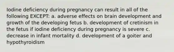 Iodine deficiency during pregnancy can result in all of the following EXCEPT: a. adverse effects on brain development and growth of the developing fetus b. development of cretinism in the fetus if iodine deficiency during pregnancy is severe c. decrease in infant mortality d. development of a goiter and hypothyroidism