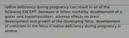 Iodine deficiency during pregnancy can result in all of the following EXCEPT: decrease in infant mortality. development of a goiter and hypothyroidism. adverse effects on brain development and growth of the developing fetus. development of cretinism in the fetus if iodine deficiency during pregnancy is severe.