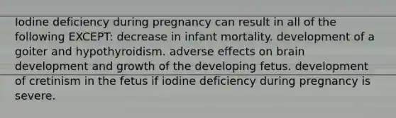 Iodine deficiency during pregnancy can result in all of the following EXCEPT: decrease in infant mortality. development of a goiter and hypothyroidism. adverse effects on brain development and growth of the developing fetus. development of cretinism in the fetus if iodine deficiency during pregnancy is severe.