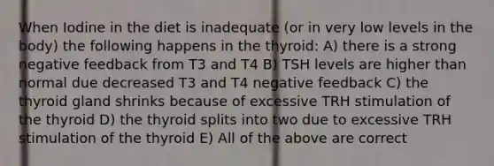 When Iodine in the diet is inadequate (or in very low levels in the body) the following happens in the thyroid: A) there is a strong negative feedback from T3 and T4 B) TSH levels are higher than normal due decreased T3 and T4 negative feedback C) the thyroid gland shrinks because of excessive TRH stimulation of the thyroid D) the thyroid splits into two due to excessive TRH stimulation of the thyroid E) All of the above are correct