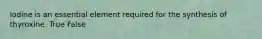 Iodine is an essential element required for the synthesis of thyroxine. True False