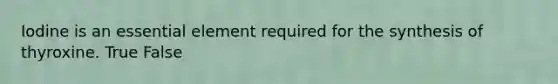 Iodine is an essential element required for the synthesis of thyroxine. True False