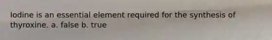 Iodine is an essential element required for the synthesis of thyroxine. a. false b. true