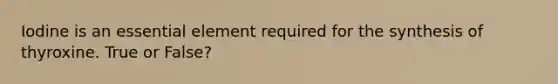 Iodine is an essential element required for the synthesis of thyroxine. True or False?