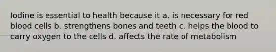 Iodine is essential to health because it a. is necessary for red blood cells b. strengthens bones and teeth c. helps the blood to carry oxygen to the cells d. affects the rate of metabolism