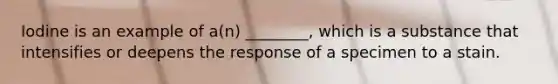 Iodine is an example of a(n) ________, which is a substance that intensifies or deepens the response of a specimen to a stain.