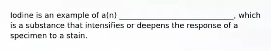 Iodine is an example of a(n) ______________________________, which is a substance that intensifies or deepens the response of a specimen to a stain.