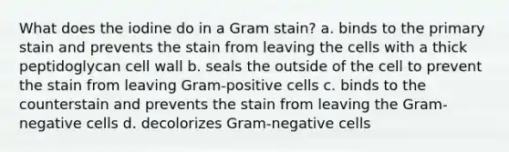 What does the iodine do in a Gram stain? a. binds to the primary stain and prevents the stain from leaving the cells with a thick peptidoglycan cell wall b. seals the outside of the cell to prevent the stain from leaving Gram-positive cells c. binds to the counterstain and prevents the stain from leaving the Gram-negative cells d. decolorizes Gram-negative cells