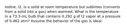 Iodine, I2, is a solid at room temperature but sublimes (converts from a solid into a gas) when warmed. What is the temperature in a 73.3-mL bulb that contains 0.292 g of I2 vapor at a pressure of 0.462 atm? Assume the behavior of the gas is ideal.