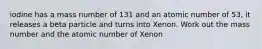 iodine has a mass number of 131 and an atomic number of 53, it releases a beta particle and turns into Xenon. Work out the mass number and the atomic number of Xenon