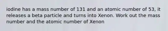 iodine has a mass number of 131 and an atomic number of 53, it releases a beta particle and turns into Xenon. Work out the mass number and the atomic number of Xenon