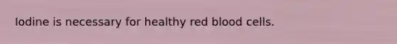 Iodine is necessary for healthy red blood cells.