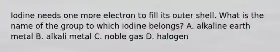 Iodine needs one more electron to fill its outer shell. What is the name of the group to which iodine belongs? A. alkaline earth metal B. alkali metal C. noble gas D. halogen