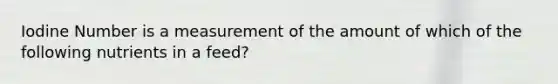 Iodine Number is a measurement of the amount of which of the following nutrients in a feed?