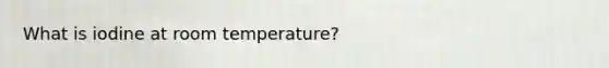 What is iodine at room temperature?