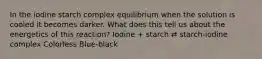 In the iodine starch complex equilibrium when the solution is cooled it becomes darker. What does this tell us about the energetics of this reaction? Iodine + starch ⇄ starch-iodine complex Colorless Blue-black