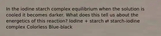 In the iodine starch complex equilibrium when the solution is cooled it becomes darker. What does this tell us about the energetics of this reaction? Iodine + starch ⇄ starch-iodine complex Colorless Blue-black