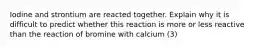 Iodine and strontium are reacted together. Explain why it is difficult to predict whether this reaction is more or less reactive than the reaction of bromine with calcium (3)