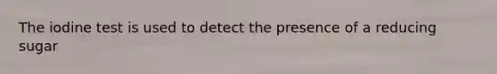 The iodine test is used to detect the presence of a reducing sugar