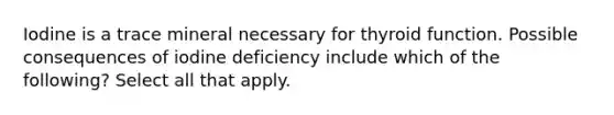 Iodine is a trace mineral necessary for thyroid function. Possible consequences of iodine deficiency include which of the following? Select all that apply.