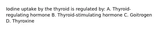 Iodine uptake by the thyroid is regulated by: A. Thyroid-regulating hormone B. Thyroid-stimulating hormone C. Goitrogen D. Thyroxine