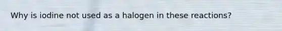 Why is iodine not used as a halogen in these reactions?