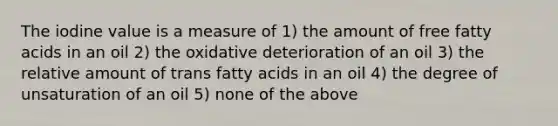 The iodine value is a measure of 1) the amount of free fatty acids in an oil 2) the oxidative deterioration of an oil 3) the relative amount of trans fatty acids in an oil 4) the degree of unsaturation of an oil 5) none of the above